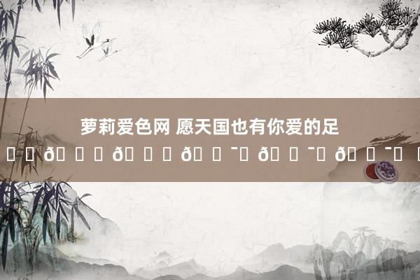 萝莉爱色网 愿天国也有你爱的足球🙏🙏🙏🕯️🕯️🕯️ ​​​