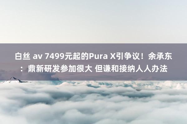 白丝 av 7499元起的Pura X引争议！余承东：鼎新研