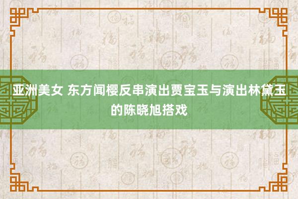 亚洲美女 东方闻樱反串演出贾宝玉与演出林黛玉的陈晓旭搭戏