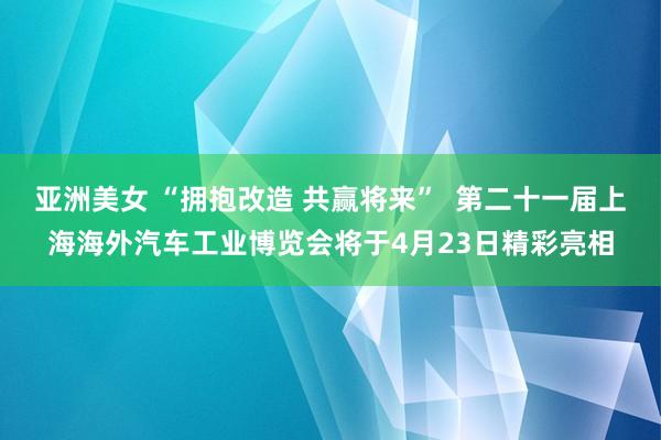 亚洲美女 “拥抱改造 共赢将来”  第二十一届上海海外汽车工业博览会将于4月23日精彩亮相