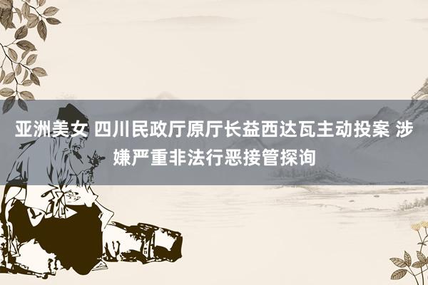 亚洲美女 四川民政厅原厅长益西达瓦主动投案 涉嫌严重非法行恶接管探询