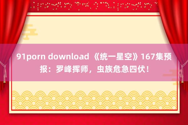 91porn download 《统一星空》167集预报：罗峰挥师，虫族危急四伏！