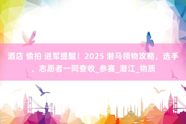 酒店 偷拍 进军提醒！2025 潜马领物攻略，选手、志愿者一同查收_参赛_潜江_物质