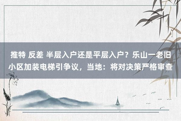 推特 反差 半层入户还是平层入户？乐山一老旧小区加装电梯引争议，当地：将对决策严格审查