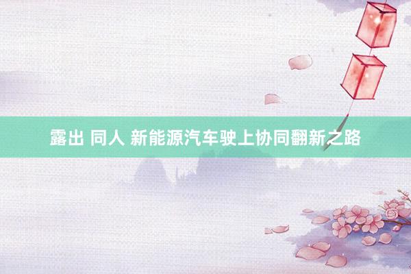 露出 同人 新能源汽车驶上协同翻新之路