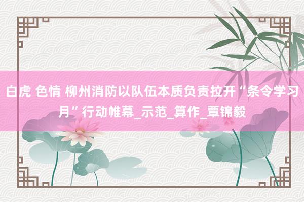白虎 色情 柳州消防以队伍本质负责拉开“条令学习月”行动帷幕_示范_算作_覃锦毅
