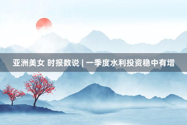 亚洲美女 时报数说 | 一季度水利投资稳中有增