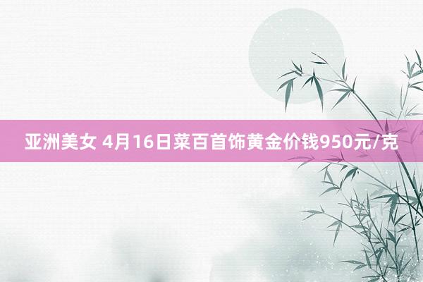 亚洲美女 4月16日菜百首饰黄金价钱950元/克