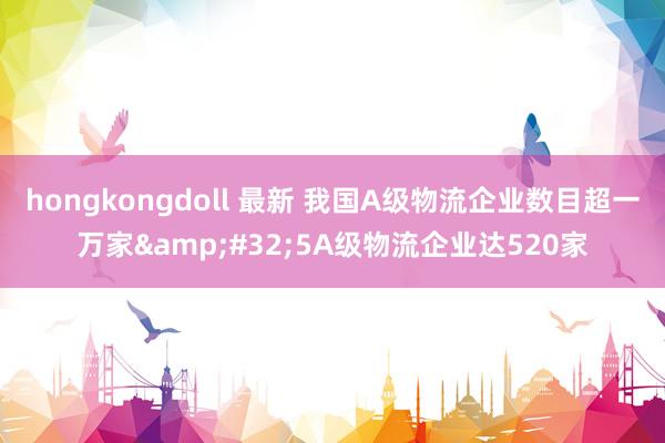 hongkongdoll 最新 我国A级物流企业数目超一万家&#32;5A级物流企业达520家