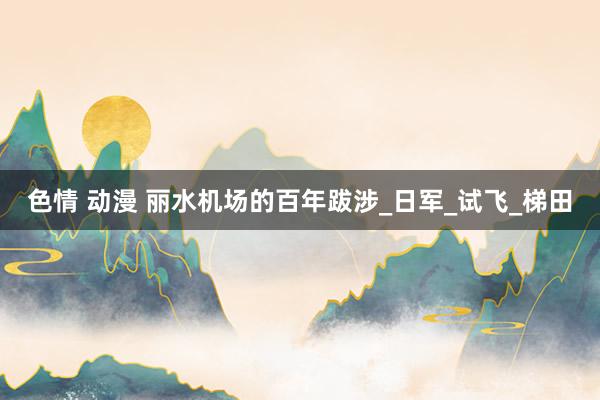 色情 动漫 丽水机场的百年跋涉_日军_试飞_梯田