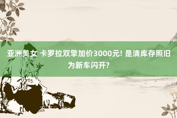 亚洲美女 卡罗拉双擎加价3000元! 是清库存照旧为新车闪开?