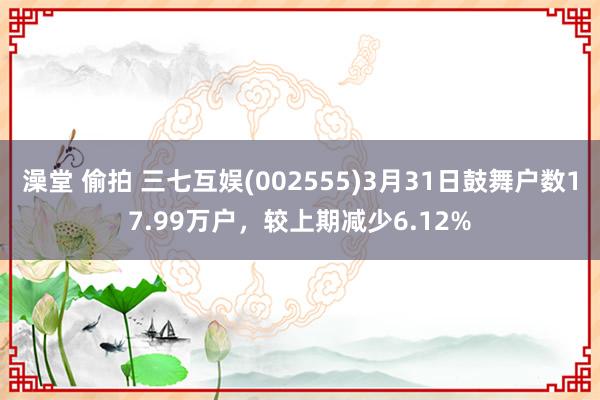 澡堂 偷拍 三七互娱(002555)3月31日鼓舞户数17.99万户，较上期减少6.12%