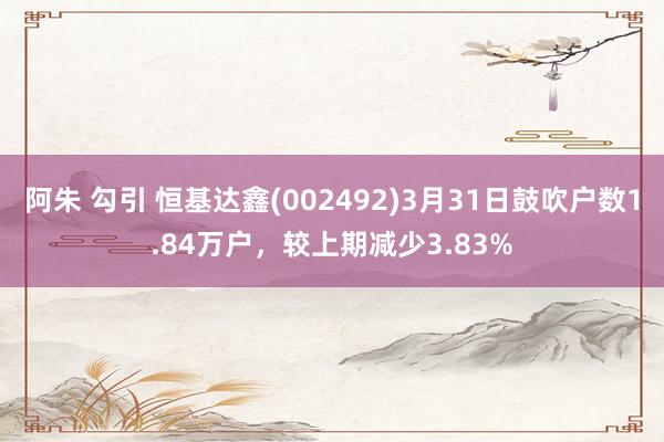 阿朱 勾引 恒基达鑫(002492)3月31日鼓吹户数1.84万户，较上期减少3.83%