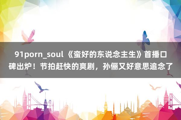 91porn_soul 《蛮好的东说念主生》首播口碑出炉！节拍赶快的爽剧，孙俪又好意思追念了