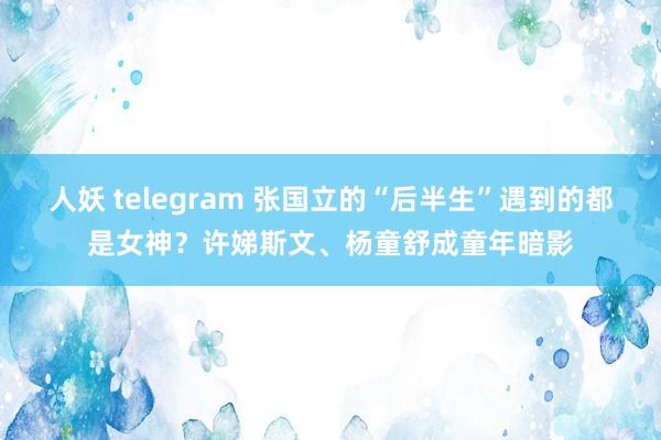 人妖 telegram 张国立的“后半生”遇到的都是女神？许娣斯文、杨童舒成童年暗影