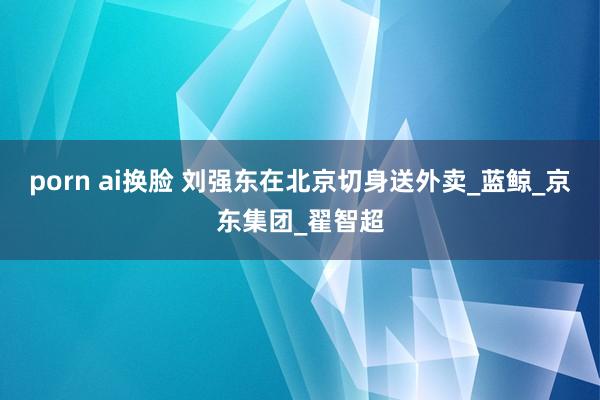 porn ai换脸 刘强东在北京切身送外卖_蓝鲸_京东集团_翟智超