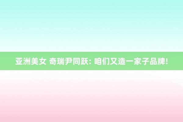 亚洲美女 奇瑞尹同跃: 咱们又造一家子品牌!