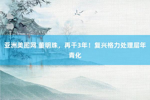 亚洲美图网 董明珠，再干3年！复兴格力处理层年青化