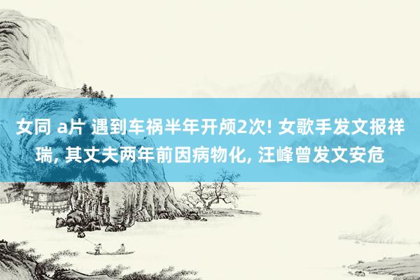 女同 a片 遇到车祸半年开颅2次! 女歌手发文报祥瑞, 其丈