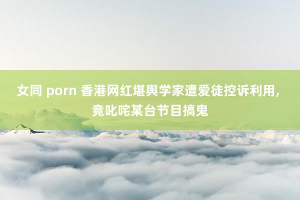 女同 porn 香港网红堪舆学家遭爱徒控诉利用, 竟叱咤某台