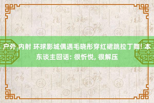 户外 内射 环球影城偶遇毛晓彤穿红裙跳拉丁舞! 本东谈主回话