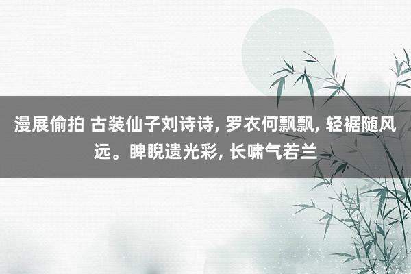 漫展偷拍 古装仙子刘诗诗, 罗衣何飘飘, 轻裾随风远。睥睨遗