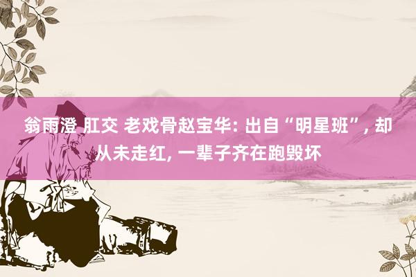 翁雨澄 肛交 老戏骨赵宝华: 出自“明星班”, 却从未走红,