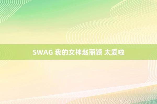 SWAG 我的女神赵丽颖 太爱啦