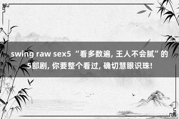 swing raw sex5 “看多数遍, 王人不会腻”的5