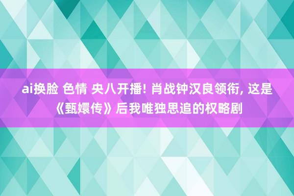 ai换脸 色情 央八开播! 肖战钟汉良领衔, 这是《甄嬛传》