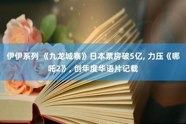 伊伊系列 《九龙城寨》日本票房破5亿, 力压《哪吒2》, 创