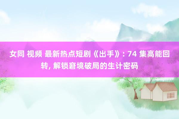 女同 视频 最新热点短剧《出手》: 74 集高能回转, 解锁