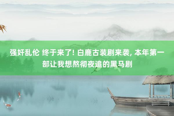 强奸乱伦 终于来了! 白鹿古装剧来袭, 本年第一部让我想熬彻