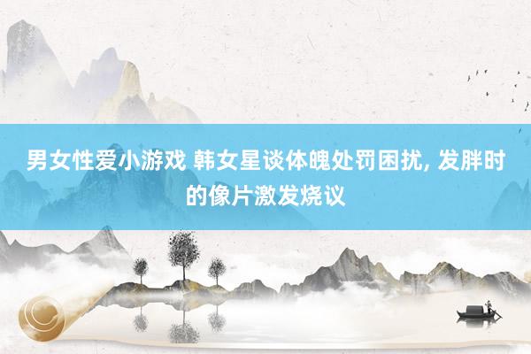 男女性爱小游戏 韩女星谈体魄处罚困扰, 发胖时的像片激发烧议