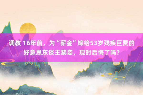 调教 16年前，为“薪金”嫁给53岁残疾巨贾的好意思东谈主黎
